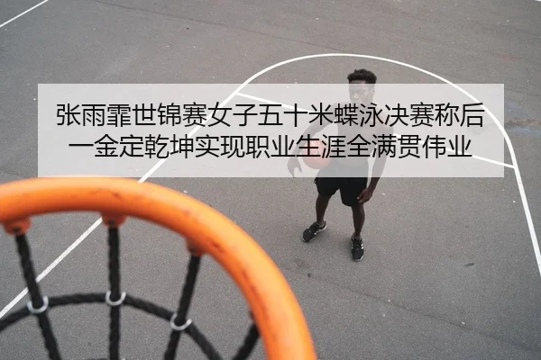 张雨霏世锦赛女子五十米蝶泳决赛称后 一金定乾坤实现职业生涯全满贯伟业